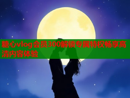 糖心vlog会员300解锁专属特权畅享高清内容体验