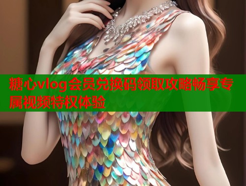 糖心vlog会员兑换码领取攻略畅享专属视频特权体验