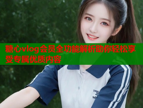 糖心vlog会员全功能解析助你轻松享受专属优质内容