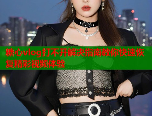 糖心vlog打不开解决指南教你快速恢复精彩视频体验